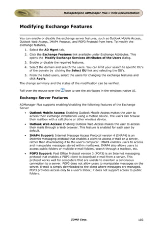ManageEngine ADManager Plus :: Help Documentation




Modifying Exchange Features

You can enable or disable the exchange server features, such as Outlook Mobile Access,
Outlook Web Access, IMAP4 Protocol, and POP3 Protocol from here. To modify the
exchange features,
   1. Select the AD Mgmt tab.
   2. Click the Exchange Features link available under Exchange Attributes. This
      opens the Modify Exchange Services Attributes of the Users dialog.
   3. Enable or disable the required features.
   4. Select the domain and search the users. You can limit your search to specific OU's
      of the domain by clicking the Select OU link and selecting the OU's.
   5. From the listed users, select the users for changing the exchange features and
      click Apply.
The change summary and the status of the modification can be verified.

Roll over the mouse over the    icon to see the attributes in the windows native UI.

Exchange Server Features

ADManager Plus supports enabling/disabling the following features of the Exchange
Server
   •   Outlook Mobile Access: Enabling Outlook Mobile Access makes the user to
       access their exchange information using a mobile device. The users can browse
       their mailbox with a cell phone or other wireless device.
   •   Outlook Web Access: Enabling Outlook Web Access makes the user to access
       their mails through a Web browser. This feature is enabled for each user by
       default.
   •   IMAP4 Support: Internet Message Access Protocol version 4 (IMAP4) is an
       Internet messaging protocol that enables a client to access e-mail on a server,
       rather than downloading it to the user's computer. IMAP4 enables users to access
       and manipulate messages stored within mailboxes. IMAP4 also allows users to
       access public folders or multiple e-mail folders, search through a mailbox, etc.
   •   POP3 Support: Post Office Protocol version 3 (POP3) is an Internet messaging
       protocol that enables a POP3 client to download e-mail from a server. This
       protocol works well for computers that are unable to maintain a continuous
       connection to a server. POP3 does not allow users to manipulate messages on the
       server. E-mail is simply downloaded to the client where messages are managed.
       POP3 provides access only to a user's Inbox; it does not support access to public
       folders.




                                    ZOHO Corp.                                         103
 