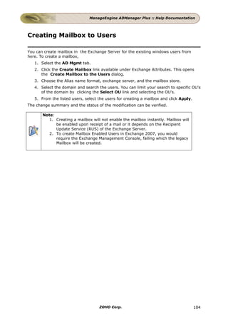 ManageEngine ADManager Plus :: Help Documentation




Creating Mailbox to Users

You can create mailbox in the Exchange Server for the existing windows users from
here. To create a mailbox,
   1. Select the AD Mgmt tab.
   2. Click the Create Mailbox link available under Exchange Attributes. This opens
      the Create Mailbox to the Users dialog.
   3. Choose the Alias name format, exchange server, and the mailbox store.
   4. Select the domain and search the users. You can limit your search to specific OU's
      of the domain by clicking the Select OU link and selecting the OU's.
   5. From the listed users, select the users for creating a mailbox and click Apply.
The change summary and the status of the modification can be verified.

       Note:
          1. Creating a mailbox will not enable the mailbox instantly. Mailbox will
             be enabled upon receipt of a mail or it depends on the Recipient
             Update Service (RUS) of the Exchange Server.
          2. To create Mailbox Enabled Users in Exchange 2007, you would
             require the Exchange Management Console, failing which the legacy
             Mailbox will be created.




                                    ZOHO Corp.                                          104
 