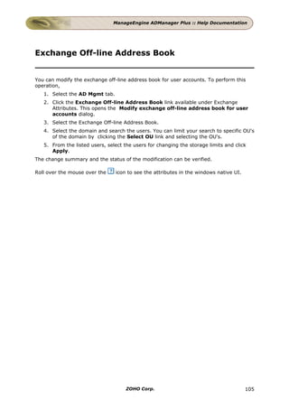 ManageEngine ADManager Plus :: Help Documentation




Exchange Off-line Address Book


You can modify the exchange off-line address book for user accounts. To perform this
operation,
   1. Select the AD Mgmt tab.
   2. Click the Exchange Off-line Address Book link available under Exchange
      Attributes. This opens the Modify exchange off-line address book for user
      accounts dialog.
   3. Select the Exchange Off-line Address Book.
   4. Select the domain and search the users. You can limit your search to specific OU's
      of the domain by clicking the Select OU link and selecting the OU's.
   5. From the listed users, select the users for changing the storage limits and click
      Apply.
The change summary and the status of the modification can be verified.

Roll over the mouse over the    icon to see the attributes in the windows native UI.




                                     ZOHO Corp.                                        105
 