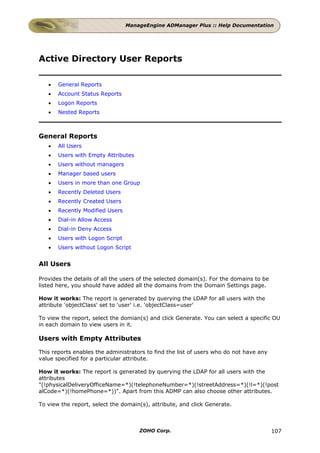 ManageEngine ADManager Plus :: Help Documentation




Active Directory User Reports

   •   General Reports
   •   Account Status Reports
   •   Logon Reports
   •   Nested Reports



General Reports
   •   All Users
   •   Users with Empty Attributes
   •   Users without managers
   •   Manager based users
   •   Users in more than one Group
   •   Recently Deleted Users
   •   Recently Created Users
   •   Recently Modified Users
   •   Dial-in Allow Access
   •   Dial-in Deny Access
   •   Users with Logon Script
   •   Users without Logon Script


All Users

Provides the details of all the users of the selected domain(s). For the domains to be
listed here, you should have added all the domains from the Domain Settings page.

How it works: The report is generated by querying the LDAP for all users with the
attribute 'objectClass' set to 'user' i.e. 'objectClass=user'

To view the report, select the domian(s) and click Generate. You can select a specific OU
in each domain to view users in it.

Users with Empty Attributes

This reports enables the administrators to find the list of users who do not have any
value specified for a particular attribute.

How it works: The report is generated by querying the LDAP for all users with the
attributes
"(!physicalDeliveryOfficeName=*)(!telephoneNumber=*)(!streetAddress=*)(!l=*)(!post
alCode=*)(!homePhone=*))". Apart from this ADMP can also choose other attributes.

To view the report, select the domain(s), attribute, and click Generate.



                                     ZOHO Corp.                                          107
 