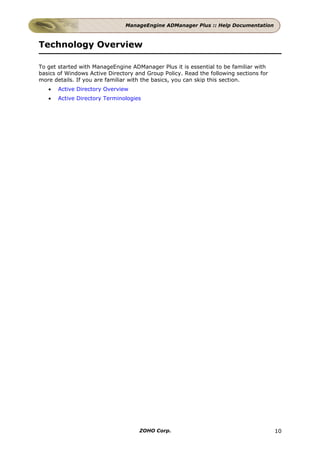 ManageEngine ADManager Plus :: Help Documentation



Technology Overview

To get started with ManageEngine ADManager Plus it is essential to be familiar with
basics of Windows Active Directory and Group Policy. Read the following sections for
more details. If you are familiar with the basics, you can skip this section.
   •   Active Directory Overview
   •   Active Directory Terminologies




                                    ZOHO Corp.                                         10
 