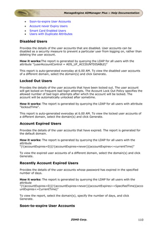 ManageEngine ADManager Plus :: Help Documentation


   •   Soon-to-expire User Accounts
   •   Account never Expiry Users
   •   Smart Card Enabled Users
   •   Users with Duplicate Attributes

Disabled Users
Provides the details of the user accounts that are disabled. User accounts can be
disabled as a security measure to prevent a particular user from logging on, rather than
deleting the user account.

How it works:The report is generated by querying the LDAP for all users with the
attribute "(userAccountControl = ADS_UF_ACCOUNTDISABLE)"

This report is auto-generated everyday at 6.00 AM. To view the disabled user accounts
of a different domain, select the domain(s) and click Generate.

Locked Out Users
Provides the details of the user accounts that have been locked out. The user account
will get locked on frequent bad login attempts. The Account Lock Out Policy specifies the
allowed number of bad login attempts after which the account will be locked. The
account will be automatically unlocked after sometime.

How it works: The report is generated by querying the LDAP for all users with attribute
"lockoutTime".

This report is auto-generated everyday at 6.00 AM. To view the locked user accounts of
a different domain, select the domain(s) and click Generate.

Account Expired Users
Provides the details of the user accounts that have expired. The report is generated for
the default domain.

How it works: The report is generated by querying the LDAP for all users with the
attribute
"(!(accountExpires=0))(!(accountExpires=never))(accountExpires<=currentTime)"

To view the expired user accounts of a different domain, select the domain(s) and click
Generate.

Recently Account Expired Users
Provides the details of the user accounts whose password has expired in the specified
number of days.

How it works: The report is generated by querying the LDAP for all users with the
attribute
"(!(accountExpires=0))(!(accountExpires=never))(accountExpires>=SpecifiedTime)(acco
untExpires<=CurrentTime)"

To view the report, select the domain(s), specify the number of days, and click
Generate.

Soon-to-expire User Accounts



                                      ZOHO Corp.                                      110
 