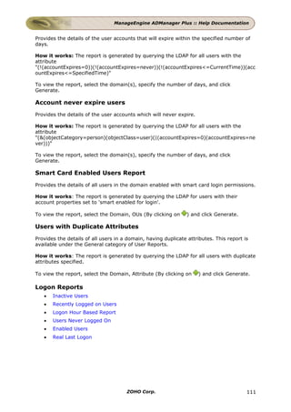 ManageEngine ADManager Plus :: Help Documentation


Provides the details of the user accounts that will expire within the specified number of
days.

How it works: The report is generated by querying the LDAP for all users with the
attribute
"(!(accountExpires=0))(!(accountExpires=never))(!(accountExpires<=CurrentTime))(acc
ountExpires<=SpecifiedTime)"

To view the report, select the domain(s), specify the number of days, and click
Generate.

Account never expire users
Provides the details of the user accounts which will never expire.

How it works: The report is generated by querying the LDAP for all users with the
attribute
"(&(objectCategory=person)(objectClass=user)(|(accountExpires=0)(accountExpires=ne
ver)))"

To view the report, select the domain(s), specify the number of days, and click
Generate.

Smart Card Enabled Users Report
Provides the details of all users in the domain enabled with smart card login permissions.

How it works: The report is generated by querying the LDAP for users with their
account properties set to 'smart enabled for login'.

To view the report, select the Domain, OUs (By clicking on      ) and click Generate.

Users with Duplicate Attributes
Provides the details of all users in a domain, having duplicate attributes. This report is
available under the General category of User Reports.

How it works: The report is generated by querying the LDAP for all users with duplicate
attributes specified.

To view the report, select the Domain, Attribute (By clicking on     ) and click Generate.

Logon Reports
   •   Inactive Users
   •   Recently Logged on Users
   •   Logon Hour Based Report
   •   Users Never Logged On
   •   Enabled Users
   •   Real Last Logon




                                      ZOHO Corp.                                         111
 