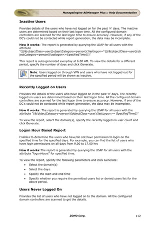 ManageEngine ADManager Plus :: Help Documentation


Inactive Users

Provides details of the users who have not logged on for the past 'n' days. The inactive
users are determined based on their last logon time. All the configured domain
controllers are scanned for the last logon time to ensure accuracy. However, if any of the
DC's could not be contacted while report generation, the data may be incomplete.

How it works: The report is generated by querying the LDAP for all users with the
attribute
"(|(&(objectClass=user)(objectCategory=person)(!lastlogon=*))(&(objectClass=user)(ob
jectCategory=person)(lastlogon<=SpecifiedTime)))"

This report is auto-generated everyday at 6.00 AM. To view the details for a different
period, specify the number of days and click Generate.

       Note: Users logged on through VPN and users who have not logged out for
       the specified period will be shown as inactive.



Recently Logged on Users

Provides the details of the users who have logged on in the past 'n' days. The recently
logged on users are determined based on their last logon time. All the configured domain
controllers are scanned for the last logon time to ensure accuracy. However, if any of the
DC's could not be contacted while report generation, the data may be incomplete.

How it works: The report is generated by querying the LDAP for all users with the
attribute "(&(objectCategory=person)(objectClass=user)(lastLogon>= SpecifiedTime))"

To view the report, select the domain(s), specify the recently logged on user count and
click Generate.

Logon Hour Based Report

Enables to determine the users who have/do not have permission to login on the
specified time for the specified days. For example, you can find the list of users who
have login permissions on all days from 9.00 to 17.00 hrs

How it works:The report is generated by querying the LDAP for all users with the
attribute "logonHours" for specified time.

To view the report, specify the following parameters and click Generate:
   •   Select the domain(s)
   •   Select the days.
   •   Specify the start and end time
   •   Specify whether you require the permitted users list or denied users list for the
       above period.

Users Never Logged On

Provides the list of users who have not logged on to the domain. All the configured
domain controllers are scanned to get the details.




                                     ZOHO Corp.                                          112
 