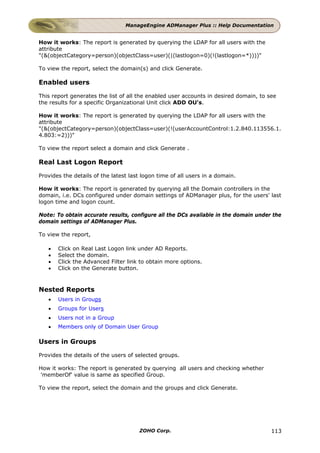 ManageEngine ADManager Plus :: Help Documentation


How it works: The report is generated by querying the LDAP for all users with the
attribute
"(&(objectCategory=person)(objectClass=user)(|(lastlogon=0)(!(lastlogon=*))))"

To view the report, select the domain(s) and click Generate.

Enabled users

This report generates the list of all the enabled user accounts in desired domain, to see
the results for a specific Organizational Unit click ADD OU's.

How it works: The report is generated by querying the LDAP for all users with the
attribute
"(&(objectCategory=person)(objectClass=user)(!(userAccountControl:1.2.840.113556.1.
4.803:=2)))"

To view the report select a domain and click Generate .

Real Last Logon Report

Provides the details of the latest last logon time of all users in a domain.

How it works: The report is generated by querying all the Domain controllers in the
domain, i.e. DCs configured under domain settings of ADManager plus, for the users' last
logon time and logon count.

Note: To obtain accurate results, configure all the DCs available in the domain under the
domain settings of ADManager Plus.

To view the report,

   •   Click on Real Last Logon link under AD Reports.
   •   Select the domain.
   •   Click the Advanced Filter link to obtain more options.
   •   Click on the Generate button.



Nested Reports
   •   Users in Groups
   •   Groups for Users
   •   Users not in a Group
   •   Members only of Domain User Group

Users in Groups

Provides the details of the users of selected groups.

How it works: The report is generated by querying all users and checking whether
'memberOf' value is same as specified Group.

To view the report, select the domain and the groups and click Generate.




                                      ZOHO Corp.                                       113
 