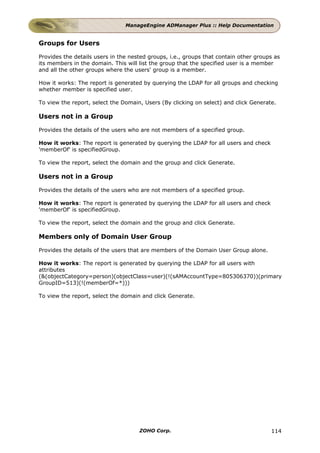 ManageEngine ADManager Plus :: Help Documentation


Groups for Users

Provides the details users in the nested groups, i.e., groups that contain other groups as
its members in the domain. This will list the group that the specified user is a member
and all the other groups where the users' group is a member.

How it works: The report is generated by querying the LDAP for all groups and checking
whether member is specified user.

To view the report, select the Domain, Users (By clicking on select) and click Generate.

Users not in a Group

Provides the details of the users who are not members of a specified group.

How it works: The report is generated by querying the LDAP for all users and check
'memberOf' is specifiedGroup.

To view the report, select the domain and the group and click Generate.

Users not in a Group

Provides the details of the users who are not members of a specified group.

How it works: The report is generated by querying the LDAP for all users and check
'memberOf' is specifiedGroup.

To view the report, select the domain and the group and click Generate.

Members only of Domain User Group

Provides the details of the users that are members of the Domain User Group alone.

How it works: The report is generated by querying the LDAP for all users with
attributes
(&(objectCategory=person)(objectClass=user)(!(sAMAccountType=805306370))(primary
GroupID=513)(!(memberOf=*)))

To view the report, select the domain and click Generate.




                                     ZOHO Corp.                                       114
 