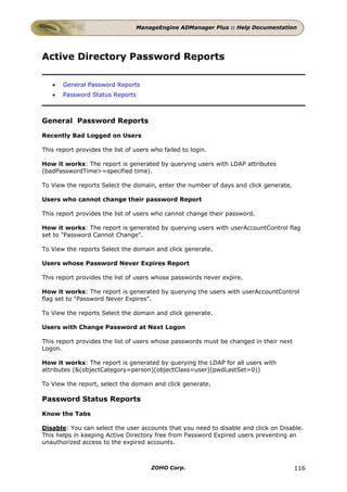 ManageEngine ADManager Plus :: Help Documentation




Active Directory Password Reports

   •   General Password Reports
   •   Password Status Reports



General Password Reports

Recently Bad Logged on Users

This report provides the list of users who failed to login.

How it works: The report is generated by querying users with LDAP attributes
(badPasswordTime>=specified time).

To View the reports Select the domain, enter the number of days and click generate.

Users who cannot change their password Report

This report provides the list of users who cannot change their password.

How it works: The report is generated by querying users with userAccountControl flag
set to "Password Cannot Change".

To View the reports Select the domain and click generate.

Users whose Password Never Expires Report

This report provides the list of users whose passwords never expire.

How it works: The report is generated by querying the users with userAccountControl
flag set to "Password Never Expires".

To View the reports Select the domain and click generate.

Users with Change Password at Next Logon

This report provides the list of users whose passwords must be changed in their next
Logon.

How it works: The report is generated by querying the LDAP for all users with
attributes (&(objectCategory=person)(objectClass=user)(pwdLastSet=0))

To View the report, select the domain and click generate.

Password Status Reports

Know the Tabs

Disable: You can select the user accounts that you need to disable and click on Disable.
This helps in keeping Active Directory free from Password Expired users preventing an
unauthorized access to the expired accounts.



                                       ZOHO Corp.                                      116
 