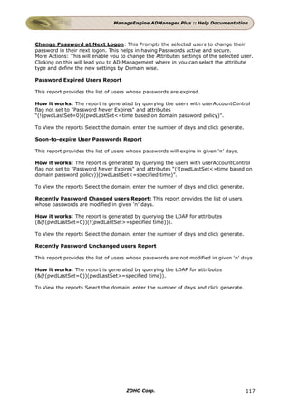 ManageEngine ADManager Plus :: Help Documentation



Change Password at Next Logon: This Prompts the selected users to change their
password in their next logon. This helps in having Passwords active and secure.
More Actions: This will enable you to change the Attributes settings of the selected user.
Clicking on this will lead you to AD Management where in you can select the attribute
type and define the new settings by Domain wise.

Password Expired Users Report

This report provides the list of users whose passwords are expired.

How it works: The report is generated by querying the users with userAccountControl
flag not set to "Password Never Expires" and attributes
“(!(pwdLastSet=0))(pwdLastSet<=time based on domain password policy)”.

To View the reports Select the domain, enter the number of days and click generate.

Soon-to-expire User Passwords Report

This report provides the list of users whose passwords will expire in given ‘n’ days.

How it works: The report is generated by querying the users with userAccountControl
flag not set to "Password Never Expires" and attributes “(!(pwdLastSet<=time based on
domain password policy))(pwdLastSet<=specified time)”.

To View the reports Select the domain, enter the number of days and click generate.

Recently Password Changed users Report: This report provides the list of users
whose passwords are modified in given ‘n’ days.

How it works: The report is generated by querying the LDAP for attributes
(&(!(pwdLastSet=0))(!(pwdLastSet>=specified time))).

To View the reports Select the domain, enter the number of days and click generate.

Recently Password Unchanged users Report

This report provides the list of users whose passwords are not modified in given ‘n’ days.

How it works: The report is generated by querying the LDAP for attributes
(&(!(pwdLastSet=0))(pwdLastSet>=specified time)).

To View the reports Select the domain, enter the number of days and click generate.




                                      ZOHO Corp.                                        117
 
