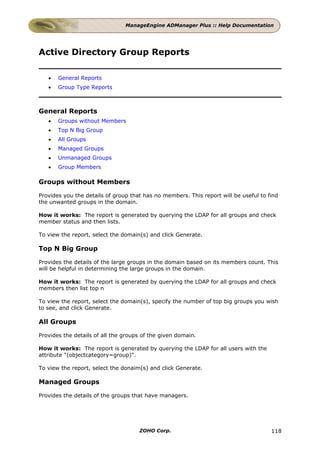 ManageEngine ADManager Plus :: Help Documentation




Active Directory Group Reports

   •   General Reports
   •   Group Type Reports



General Reports
   •   Groups without Members
   •   Top N Big Group
   •   All Groups
   •   Managed Groups
   •   Unmanaged Groups
   •   Group Members

Groups without Members

Provides you the details of group that has no members. This report will be useful to find
the unwanted groups in the domain.

How it works: The report is generated by querying the LDAP for all groups and check
member status and then lists.

To view the report, select the domain(s) and click Generate.

Top N Big Group

Provides the details of the large groups in the domain based on its members count. This
will be helpful in determining the large groups in the domain.

How it works: The report is generated by querying the LDAP for all groups and check
members then list top n

To view the report, select the domain(s), specify the number of top big groups you wish
to see, and click Generate.

All Groups

Provides the details of all the groups of the given domain.

How it works: The report is generated by querying the LDAP for all users with the
attribute "(objectcategory=group)".

To view the report, select the donaim(s) and click Generate.

Managed Groups

Provides the details of the groups that have managers.




                                     ZOHO Corp.                                       118
 