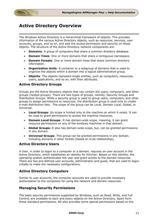 ManageEngine ADManager Plus :: Help Documentation




Active Directory Overview

The Windows Active Directory is a hierarchical framework of objects. This provides
information of the various Active Directory objects, such as resources, services, user
accounts, groups, and so on, and sets the access permission and security on these
objects. The structure of the Active Directory network components are:
   •   Domains: A group of computers that share a common directory database.
   •   Domain Trees: One or more domains that share a contiguous namespace.
   •   Domain Forests: One or more domain trees that share common directory
       information.
   •   Organization Units: A container or a subgroup of domains that is used to
       organize the objects within a domain into a logical administrative group.
   •   Objects: The objects represent single entities, such as computers, resources,
       users, applications, and so on, with their attributes.
Active Directory Groups

Groups are the Active Directory objects that can contain the users, computers, and other
groups (nested groups). There are two types of groups, namely, Security Groups and
Distribution Groups. While a security group is used to group users, computers, and other
groups to assign permissions to resources, the distribution group is used only to create
e-mail distribution lists. The scope of the group can be Local, Domain Local, Global, or
Universal.
   •   Local Groups: Its scope is limited only to the machine on which it exists. It can
       be used to grant permissions to access the machine resources.
   •   Domain Local Groups: It has domain-wide scope, meaning, it can grant
       resource permissions on any of the windows machines in that domain.
   •   Global Groups: It also has domain-wide scope, but, can be granted permissions
       in any domain.
   •   Universal Groups: This group can be granted permissions in any domain.
       including domains in other forests (based on trust relationship).
Active Directory Users

A User, in order to logon to a computer or a domain, requires an user account in the
Active Directory, which establishes an identity for him/her. Based on this identity, the
operating system authenticates the user and grant access to the domain resources.
There are two pre-defined user accounts, administrator and guest, that are used to logon
initially to make the necessary configurations.

Active Directory Computers

Similar to user accounts, the computer accounts are used to provide necessary
authorization to the computers for using the network and domain resources.

Managing Security Permissions

The basic security permissions supported by Windows, such as Read, Write, and Full
Control, are available to each and every objects on the Active Directory. Apart form
these standard permissions, AD also provides some special permissions based on the



                                     ZOHO Corp.                                          11
 