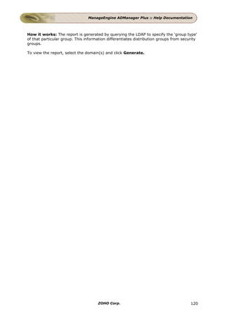 ManageEngine ADManager Plus :: Help Documentation



How it works: The report is generated by querying the LDAP to specify the ‘group type’
of that particular group. This information differentiates distribution groups from security
groups.

To view the report, select the domain(s) and click Generate.




                                     ZOHO Corp.                                        120
 
