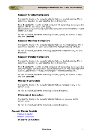 ManageEngine ADManager Plus :: Help Documentation




      Recently Created Computers

      Provides the details of the computer objects that were created recently. This is
      determined based on the user specified days in the domain.

      How it works: The recently created computers list is picked up by querying the
      domain with the associated LDAP query,
      (&(objectCategory=computer)(objectClass=computer)(createTimeStamp>=2008
      0815042538.0Z)).

      To view the report, select the domain(s) and OUs, specify the number of days,
      and click Generate.

      Recently Modified Computers

      Provides the details of the computer objects that were modified recently. This is
      determined based on the value contained in the ModifyTimeStamp attribute.

      To view the report, select the domain(s), specify the number of days, and click
      Generate.

      Recently Deleted Computers

      Provides the details of the computer objects that were deleted recently. This is
      determined based on the user specified days in the domain.

      How it works: The recently created computers list is picked up by querying the
      computer objects from the deleted objects container in AD. The associated LDAP
      query is , (&(isDeleted=TRUE)(whenChanged>=20080815042700.0Z)).

      To view the report, select the domain(s) and OUs, specify the number of days,
      and click Generate.

      Managed Computers

      Provides the details of the computer objects that are managed by any of the
      domain users.

      To view the report, select the domain(s) and click Generate.

      Unmanaged Computers

      Provides the details of the computer objects that are not managed by the
      domain users.

      To view the report, select the domain(s) and click Generate.


Account Status Reports
  •   Inactive Computers
  •   Disabled Computers
      Inactive Computers



                                   ZOHO Corp.                                       122
 