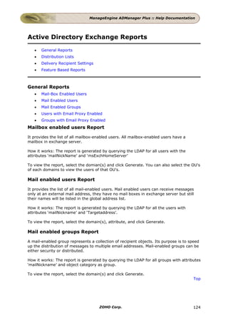 ManageEngine ADManager Plus :: Help Documentation




Active Directory Exchange Reports

   •   General Reports
   •   Distribution Lists
   •   Delivery Recipient Settings
   •   Feature Based Reports



General Reports
   •   Mail-Box Enabled Users
   •   Mail Enabled Users
   •   Mail Enabled Groups
   •   Users with Email Proxy Enabled
   •   Groups with Email Proxy Enabled
Mailbox enabled users Report

It provides the list of all mailbox-enabled users. All mailbox-enabled users have a
mailbox in exchange server.

How it works: The report is generated by querying the LDAP for all users with the
attributes ‘mailNickName’ and ‘msExchHomeServer’

To view the report, select the domian(s) and click Generate. You can also select the OU's
of each domains to view the users of that OU's.

Mail enabled users Report

It provides the list of all mail-enabled users. Mail enabled users can receive messages
only at an external mail address, they have no mail boxes in exchange server but still
their names will be listed in the global address list.

How it works: The report is generated by querying the LDAP for all the users with
attributes ‘mailNickname’ and ‘Targetaddress’.

To view the report, select the domain(s), attribute, and click Generate.

Mail enabled groups Report

A mail-enabled group represents a collection of recipient objects. Its purpose is to speed
up the distribution of messages to multiple email addresses. Mail-enabled groups can be
either security or distributed.

How it works: The report is generated by querying the LDAP for all groups with attributes
‘mailNickname’ and object category as group.

To view the report, select the domain(s) and click Generate.
                                                                                       Top




                                     ZOHO Corp.                                       124
 