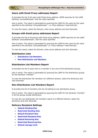 ManageEngine ADManager Plus :: Help Documentation


Users with Email Proxy addresses Report

It provides the list of all users with Email proxy address. ADMP searches for the LDAP
attribute “proxyAddresses” with the value specified.

How it works: The report is generated by querying the LDAP for the users by the value
specified to the attribute “proxyAddresses” i.e. Proxy address=*searchstring*.

To view the report, select the Domain, enter proxy address and click Generate.

Groups with Email proxy addresses Report

It provides the list of all groups with Email proxy address. ADMP searches for the LDAP
attribute “proxyAddresses”, with the value specified.

How it works: The report is generated by querying the LDAP for the users by the value
specified to the attribute “proxyAddresses” i.e. Proxy address=*searchstring*.

To view the report, select the Domain, enter proxy address and click Generate.

Distribution Lists
   •   Distribution List Members
   •   Non-Distribution List Members


Distribution List Members Report

It provides the list of users who is a member in any one of the distribution groups.

How it works: The report is generated by querying the LDAP for the distribution groups
for the attribute "member".

To view the distribution list members of a different domain, select the domain(s) and
click Generate.

Non-Distribution List Members Report

It provides the list of members who do not belong to any distribution group.

How it works: The report is generated by querying the LDAP for the attribute "member”
in all the groups except distribution.

To view the non-distribution list members report of a different domain, select the
domain(s) and click Generate.

Delivery Recipient Settings
   •   Default Sending Size
   •   Restricted Sending Size
   •   Default Recipient Size
   •   Restricted Recipient Size
   •   Default Receiving Size
   •   Restricted Receiving Size
   •   Default storage Limit


                                     ZOHO Corp.                                         125
 