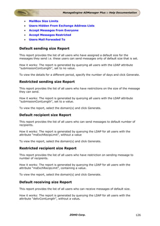 ManageEngine ADManager Plus :: Help Documentation


   •   MailBox Size Limits
   •   Users Hidden From Exchange Address Lists
   •   Accept Messages From Everyone
   •   Accept Messages Restricted
   •   Users Mail Forwaded To


Default sending size Report

This report provides the list of all users who have assigned a default size for the
messages they send i.e. these users can send messages only of default size that is set.

How it works: The report is generated by querying all users with the LDAP attribute
"submissionContLength", set to no value.

To view the details for a different period, specify the number of days and click Generate.

Restricted sending size Report

This report provides the list of all users who have restrictions on the size of the message
they can send.

How it works: The report is generated by querying all users with the LDAP attribute
"submissionContLength", set to a value.

To view the report, select the domain(s) and click Generate.

Default recipient size Report

This report provides the list of all users who can send messages to default number of
recipients.

How it works: The report is generated by querying the LDAP for all users with the
attribute “msExchRecipLimit”, without a value

To view the report, select the domain(s) and click Generate.

Restricted recipient size Report

This report provides the list of all users who have restriction on sending message to
number of recipients.

How it works: The report is generated by querying the LDAP for all users with the
attribute “msExchRecipLimit”, containing a value.

To view the report, select the domain(s) and click Generate.

Default receiving size Report

This report provides the list of all users who can receive messages of default size.

How it works: The report is generated by querying the LDAP for all users with the
attribute “delivContLength”, without a value.




                                      ZOHO Corp.                                        126
 