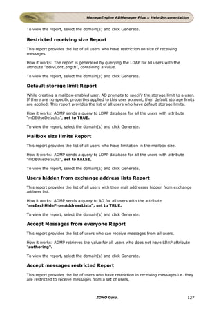 ManageEngine ADManager Plus :: Help Documentation


To view the report, select the domain(s) and click Generate.

Restricted receiving size Report

This report provides the list of all users who have restriction on size of receiving
messages.

How it works: The report is generated by querying the LDAP for all users with the
attribute “delivContLength”, containing a value.

To view the report, select the domain(s) and click Generate.

Default storage limit Report

While creating a mailbox-enabled user, AD prompts to specify the storage limit to a user.
If there are no specific properties applied to this user account, then default storage limits
are applied. This report provides the list of all users who have default storage limits.

How it works: ADMP sends a query to LDAP database for all the users with attribute
“mDBUseDefaults”, set to TRUE.

To view the report, select the domain(s) and click Generate.

Mailbox size limits Report

This report provides the list of all users who have limitation in the mailbox size.

How it works: ADMP sends a query to LDAP database for all the users with attribute
“mDBUseDefaults”, set to FALSE.

To view the report, select the domain(s) and click Generate.

Users hidden from exchange address lists Report

This report provides the list of all users with their mail addresses hidden from exchange
address list.

How it works: ADMP sends a query to AD for all users with the attribute
"msExchHideFromAddressLists", set to TRUE.

To view the report, select the domain(s) and click Generate.

Accept Messages from everyone Report

This report provides the list of users who can receive messages from all users.

How it works: ADMP retrieves the value for all users who does not have LDAP attribute
"authoring".

To view the report, select the domain(s) and click Generate.

Accept messages restricted Report

This report provides the list of users who have restriction in receiving messages i.e. they
are restricted to receive messages from a set of users.



                                      ZOHO Corp.                                         127
 