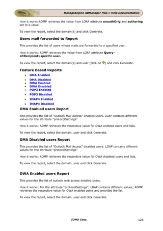 ManageEngine ADManager Plus :: Help Documentation


How it works:ADMP retrieves the value from LDAP attribute unauthOrig and authoring
set to a value.

To view the report, select the domain(s) and click Generate.

Users mail forwarded to Report

This provides the list of users whose mails are forwarded to a specified user.

How it works: ADMP retrieves the value from LDAP attribute Query-
altRecipient=specific user.

To view the report, select the domain(s) and user (click on    ) and click Generate.

Feature Based Reports
   •   OMA Enabled
   •   OMA Disabled
   •   OWA Enabled
   •   OWA Disabled
   •   POP3 Enabled
   •   POP3 Disabled
   •   IMAP4 Enabled
   •   IMAP4 Disabled
OMA Enabled users Report

This provides the list of “Outlook Mail Access” enabled users. LDAP contains different
values for the attribute “protocolSettings”

How it works: ADMP retrieves the respective value for OWA enabled users and lists.

To view the report, select the domain, user and click Generate.

OMA Disabled users Report

This provides the list of “Outlook Mail Access” disabled users. LDAP contains different
values for the attribute “protocolSettings”

How it works: ADMP retrieves the respective value for OWA disabled users and lists.

To view the report, select the domain, user and click Generate.


OWA Enabled users Report

This provides the list of outlook web access enabled users.

How it works: For the attribute “protocolSettings”, LDAP contains different values; ADMP
retrieves the respective value for OWA enabled users and provides the list.

To view the report, select the domain, user and click Generate.




                                     ZOHO Corp.                                           128
 