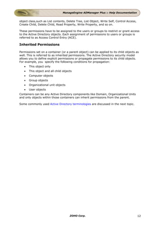 ManageEngine ADManager Plus :: Help Documentation


object class,such as List contents, Delete Tree, List Object, Write Self, Control Access,
Create Child, Delete Child, Read Property, Write Property, and so on.

These permissions have to be assigned to the users or groups to restrict or grant access
to the Active Directory objects. Each assignment of permissions to users or groups is
referred to as Access Control Entry (ACE).

Inherited Permissions

Permissions set on a container (or a parent object) can be applied to its child objects as
well. This is referred to as inherited permissions. The Active Directory security model
allows you to define explicit permissions or propagate permissions to its child objects.
For example, you specify the following conditions for propagation:
   •   This object only
   •   This object and all child objects
   •   Computer objects
   •   Group objects
   •   Organizational unit objects
   •   User objects
Containers can be any Active Directory components like Domain, Organizational Units
and only objects within those containers can inherit permissions from the parent.

Some commonly used Active Directory terminologies are discussed in the next topic.




                                      ZOHO Corp.                                            12
 