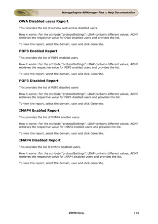 ManageEngine ADManager Plus :: Help Documentation


OWA Disabled users Report

This provides the list of outlook web access disabled users.

How it works: For the attribute “protocolSettings”, LDAP contains different values; ADMP
retrieves the respective value for OWA disabled users and provides the list.

To view the report, select the domain, user and click Generate.

POP3 Enabled Report

This provides the list of POP3 enabled users

How it works: For the attribute “protocolSettings”, LDAP contains different values; ADMP
retrieves the respective value for POP3 enabled users and provides the list.

To view the report, select the domain, user and click Generate.

POP3 Disabled Report

This provides the list of POP3 disabled users

How it works: For the attribute “protocolSettings”, LDAP contains different values; ADMP
retrieves the respective value for POP3 disabled users and provides the list.

To view the report, select the domain, user and click Generate.

IMAP4 Enabled Report

This provides the list of IMAP4 enabled users.

How it works: For the attribute “protocolSettings”, LDAP contains different values; ADMP
retrieves the respective value for IMAP4 enabled users and provides the list.

To view the report, select the domain, user and click Generate.

IMAP4 Disabled Report

This provides the list of IMAP4 disabled users.

How it works: For the attribute “protocolSettings”, LDAP contains different values; ADMP
retrieves the respective value for IMAP4 disabled users and provides the list.

To view the report, select the domain, user and click Generate.




                                     ZOHO Corp.                                     129
 