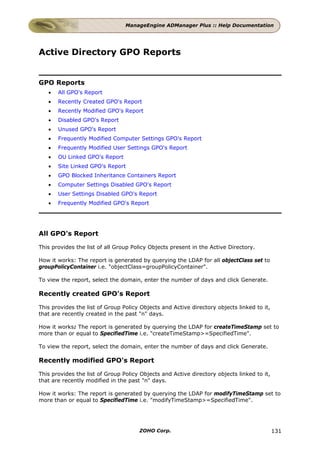 ManageEngine ADManager Plus :: Help Documentation




Active Directory GPO Reports


GPO Reports
   •   All GPO's Report
   •   Recently Created GPO's Report
   •   Recently Modified GPO's Report
   •   Disabled GPO's Report
   •   Unused GPO's Report
   •   Frequently Modified Computer Settings GPO's Report
   •   Frequently Modified User Settings GPO's Report
   •   OU Linked GPO's Report
   •   Site Linked GPO's Report
   •   GPO Blocked Inheritance Containers Report
   •   Computer Settings Disabled GPO's Report
   •   User Settings Disabled GPO's Report
   •   Frequently Modified GPO's Report




All GPO's Report

This provides the list of all Group Policy Objects present in the Active Directory.

How it works: The report is generated by querying the LDAP for all objectClass set to
groupPolicyContainer i.e. "objectClass=groupPolicyContainer".

To view the report, select the domain, enter the number of days and click Generate.

Recently created GPO's Report

This provides the list of Group Policy Objects and Active directory objects linked to it,
that are recently created in the past "n" days.

How it works: The report is generated by querying the LDAP for createTimeStamp set to
more than or equal to SpecifiedTime i.e. "createTimeStamp>=SpecifiedTime".

To view the report, select the domain, enter the number of days and click Generate.

Recently modified GPO's Report

This provides the list of Group Policy Objects and Active directory objects linked to it,
that are recently modified in the past "n" days.

How it works: The report is generated by querying the LDAP for modifyTimeStamp set to
more than or equal to SpecifiedTime i.e. "modifyTimeStamp>=SpecifiedTime".




                                      ZOHO Corp.                                            131
 