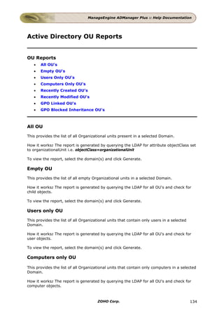 ManageEngine ADManager Plus :: Help Documentation




Active Directory OU Reports


OU Reports
   •   All OU's
   •   Empty OU's
   •   Users Only OU's
   •   Computers Only OU's
   •   Recently Created OU's
   •   Recently Modified OU's
   •   GPO Linked OU's
   •   GPO Blocked Inheritance OU's



All OU

This provides the list of all Organizational units present in a selected Domain.

How it works: The report is generated by querying the LDAP for attribute objectClass set
to organizationalUnit i.e. objectClass=organizationalUnit

To view the report, select the domain(s) and click Generate.

Empty OU

This provides the list of all empty Organizational units in a selected Domain.

How it works: The report is generated by querying the LDAP for all OU's and check for
child objects.

To view the report, select the domain(s) and click Generate.

Users only OU

This provides the list of all Organizational units that contain only users in a selected
Domain.

How it works: The report is generated by querying the LDAP for all OU's and check for
user objects.

To view the report, select the domain(s) and click Generate.

Computers only OU

This provides the list of all Organizational units that contain only computers in a selected
Domain.

How it works: The report is generated by querying the LDAP for all OU's and check for
computer objects.



                                      ZOHO Corp.                                           134
 