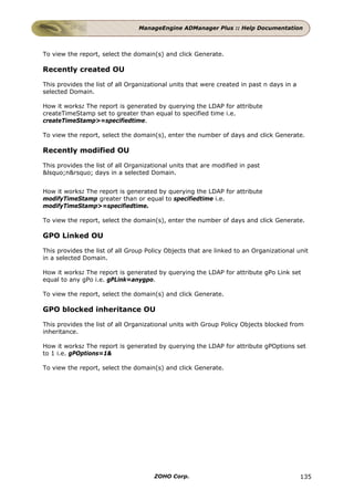 ManageEngine ADManager Plus :: Help Documentation



To view the report, select the domain(s) and click Generate.

Recently created OU

This provides the list of all Organizational units that were created in past n days in a
selected Domain.

How it works: The report is generated by querying the LDAP for attribute
createTimeStamp set to greater than equal to specified time i.e.
createTimeStamp>=specifiedtime.

To view the report, select the domain(s), enter the number of days and click Generate.

Recently modified OU

This provides the list of all Organizational units that are modified in past
&lsquo;n&rsquo; days in a selected Domain.


How it works: The report is generated by querying the LDAP for attribute
modifyTimeStamp greater than or equal to specifiedtime i.e.
modifyTimeStamp>=specifiedtime.

To view the report, select the domain(s), enter the number of days and click Generate.

GPO Linked OU

This provides the list of all Group Policy Objects that are linked to an Organizational unit
in a selected Domain.

How it works: The report is generated by querying the LDAP for attribute gPo Link set
equal to any gPo i.e. gPLink=anygpo.

To view the report, select the domain(s) and click Generate.

GPO blocked inheritance OU

This provides the list of all Organizational units with Group Policy Objects blocked from
inheritance.

How it works: The report is generated by querying the LDAP for attribute gPOptions set
to 1 i.e. gPOptions=1&

To view the report, select the domain(s) and click Generate.




                                       ZOHO Corp.                                          135
 