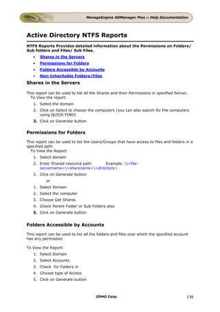 ManageEngine ADManager Plus :: Help Documentation




Active Directory NTFS Reports
NTFS Reports Provides detailed information about the Permissions on Folders/
Sub folders and Files/ Sub Files.
   •   Shares in the Servers
   •   Permissions for Folders
   •   Folders Accessible by Accounts
   •   Non-Inheritable Folders/Files
Shares in the Servers

This report can be used to list all the Shares and their Permissions in specified Server.
  To View the report:
   1. Select the domain
   2. Click on Select to choose the computers (you can also search for the computers
      using QUICK FIND)
   3. Click on Generate button


Permissions for Folders

This report can be used to list the Users/Groups that have access to files and folders in a
specified path
  To View the Report:
   1. Select domain
   2. Enter Shared resource path   Example: <file-
      servername><sharename><directory>
   3. Click on Generate button
          or
   1. Select Domain
   2. Select the computer
   3. Choose Get Shares
   4. Check Parent Folder or Sub Folders also
   5. Click on Generate button


Folders Accessible by Accounts

This report can be used to list all the folders and files over which the specified account
has any permission

To View the Report:
   1. Select Domain
   2. Select Accounts
   3. Check for Folders in
   4. Choose type of Access
   5. Click on Generate button



                                      ZOHO Corp.                                         136
 