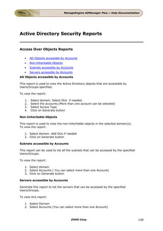ManageEngine ADManager Plus :: Help Documentation




Active Directory Security Reports


Access Over Objects Reports

   •    AD Objects accessible by Accounts
   •    Non-Inheritable Objects
   •    Subnets accessible by Accounts
   •    Servers accessible by Accounts
AD Objects accessible by Accounts

This report is used to view the Active Directory objects that are accessible by
Users/Groups specified.

To view the report:

   1.   Select domain. Select OUs if needed.
   2.   Select the accounts.(More than one account can be selected)
   3.   Select Access Type
   4.   Click on Generate button

Non-Inheritable Objects

This report is used to view the non-inheritable objects in the selected domain(s).
To view the report:

   1. Select domain. Add OUs if needed
   2. Click on Generate button

Subnets accessible by Accounts

This report can be used to list all the subnets that can be accessed by the specified
Users/Groups.

To view the report:

   1. Select domain
   2. Select Accounts ( You can select more than one Account)
   3. Click on Generate button

Servers accessible by Accounts

Generate this report to list the servers that can be accessed by the specified
Users/Groups.

To view this report:

   1. Select Domain
   2. Select Accounts (You can select more than one Account)



                                      ZOHO Corp.                                        138
 