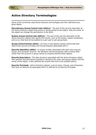 ManageEngine ADManager Plus :: Help Documentation




Active Directory Terminologies

Some of the commonly used Active Directory terminologies and their definitions are
given below:

Discretionary Access Control Lists (DACLs) - The part of the security descriptor of
the Active Directory object that grants or denies access to the object. Only the owner of
the object can change the permissions in the DACL.

System Access Control Lists (SACLs) - The part of the security descriptor of the
Active Directory objects that specify the events, such as file access, system shutdowns,
and so on, that have to be audited on a per-user or per-group basis.

Access Control Entries (ACEs) - An entry in the object's access control lists that
determines security principles and the permissions associated with it.

Security Identifiers (SIDs) - A unique number associated with each User account,
Group, and Computer account. The Windows internal processes refer to these SIDs
rather than the account or group names to uniquely identify these objects.

Security Descriptors - The data structure associated with the Active Directory object
that specifies the permissions granted or denied to the users and groups (DACL) and the
owner of the object. It also specifies the events that have to be audited (SACL).

Security Principals - Active Directory objects, such as Users, Groups, and Computers,
that have an Security ID associated with it is referred to as Security Principals.




                                     ZOHO Corp.                                        13
 
