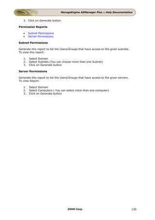 ManageEngine ADManager Plus :: Help Documentation


   3. Click on Generate button

Permission Reports

   •    Subnet Permissions
   •    Server Permissions

Subnet Permissions

Generate this report to list the Users/Groups that have access to the given subnets.
To view this report:

   1.   Select Domain
   2.   Select Subnets (You can choose more than one Subnet)
   3.   Click on Generate button

Server Permissions

Generate this report to list the Users/Groups that have access to the given servers.
To view Report:

   1.   Select Domain
   2.   Select Computers ( You can select more than one computer)
   3.   Click on Generate button




                                     ZOHO Corp.                                        139
 