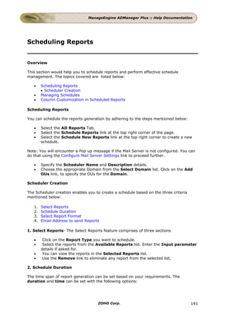 ManageEngine ADManager Plus :: Help Documentation




Scheduling Reports


Overview

This section would help you to schedule reports and perform effective schedule
management. The topics covered are listed below:

   •    Scheduling Reports
        • Scheduler Creation
   •    Managing Schedules
   •    Column Customization in Scheduled Reports

Scheduling Reports

You can schedule the reports generation by adhering to the steps mentioned below:

   •    Select the AD Reports Tab.
   •    Select the Schedule Reports link at the top right corner of the page.
   •    Select the Schedule New Reports link at the top right corner to create a new
        schedule.

Note: You will encounter a Pop up message if the Mail Server is not configured. You can
do that using the Configure Mail Server Settings link to proceed further.

   •    Specify the Scheduler Name and Description details.
   •    Choose the appropriate Domain from the Select Domain list. Click on the Add
        OUs link, to specify the OUs for the Domain.

Scheduler Creation

The Scheduler creation enables you to create a schedule based on the three criteria
mentioned below:

   1.   Select Reports
   2.   Schedule Duration
   3.   Select Report Format
   4.   Email Address to send Reports

1. Select Reports- The Select Reports feature comprises of three sections

   •     Click on the Report Type you want to schedule.
   •     Select the reports from the Available Reports list. Enter the Input parameter
        details if asked for.
   •     You can view the reports in the Selected Reports list.
   •     Use the Remove link to eliminate any report from the selected list.

2. Schedule Duration

The time span of report generation can be set based on your requirements. The
duration and time can be set with the following options:




                                    ZOHO Corp.                                        141
 
