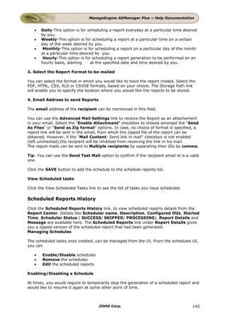 ManageEngine ADManager Plus :: Help Documentation


   •   Daily-This option is for scheduling a report everyday at a particular time desired
       by you.
   •   Weekly-This option is for scheduling a report at a particular time on a certain
       day of the week desired by you.
   •    Monthly-This option is for scheduling a report on a particular day of the month
       at a particular time desired by you.
   •    Hourly-This option is for scheduling a report generation to be performed on an
       hourly basis, starting     at the specified date and time desired by you.

3. Select the Report Format to be mailed

You can select the format in which you would like to have the report mailed. Select the
PDF, HTML, CSV, XLS or CSVDE formats, based on your choice. The Storage Path link
will enable you to specify the location where you would like the reports to be stored.

4. Email Address to send Reports

The email address of the recipient can be mentioned in this field.

You can use the Advanced Mail Settings link to receive the Report as an attachement
in your email. Select the "Enable Attachment" checkbox to choose amongst the "Send
As Files" or "Send as Zip format" options. In case, no choice of format is specified, a
report link will be sent in the email, from which the zipped file of the report can be
obtained. However, if the "Mail Content: Send link in mail" checkbox is not enabled
(left unchecked),the recipient will be inhibited from receiving the link in his mail.
The report mails can be sent to Multiple recipients by separating their IDs by comma.

Tip: You can use the Send Test Mail option to confirm if the recipient email id is a valid
one.

Click the SAVE button to add the schedule to the schedule reports list.

View Scheduled tasks

Click the View Scheduled Tasks link to see the list of tasks you have scheduled.

Scheduled Reports History

Click the Scheduled Reports History link. to view scheduled reports details from the
Report Center. Details like Schedular name, Description, Configured OUs, Started
Time, Schedular Status ( SUCCESS/ SKIPPED/ PROCESSING), Report Details and
Message are available here. The Scheduled Reports link under Report Details gives
you a zipped version of the scheduled report that had been generated.
Managing Schedules

The scheduled tasks once created, can be managed from the UI. From the schedules UI,
you can

   •   Enable/Disable schedules
   •   Remove the schedules
   •   Edit the scheduled reports

Enabling/Disabling a Schedule

At times, you would require to temporarily stop the generation of a scheduled report and
would like to resume it again at some other point of time.



                                     ZOHO Corp.                                       142
 