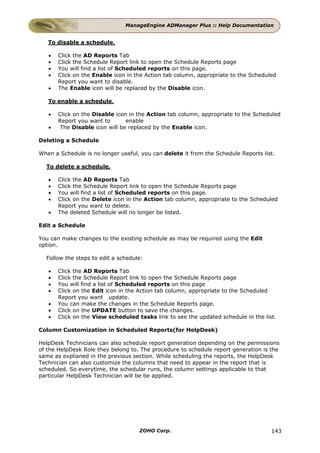 ManageEngine ADManager Plus :: Help Documentation


   To disable a schedule,

   •   Click the AD Reports Tab
   •   Click the Schedule Report link to open the Schedule Reports page
   •   You will find a list of Scheduled reports on this page.
   •   Click on the Enable icon in the Action tab column, appropriate to the Scheduled
       Report you want to disable.
   •   The Enable icon will be replaced by the Disable icon.

   To enable a schedule,

   •   Click on the Disable icon in the Action tab column, appropriate to the Scheduled
       Report you want to       enable
   •    The Disable icon will be replaced by the Enable icon.

Deleting a Schedule

When a Schedule is no longer useful, you can delete it from the Schedule Reports list.

  To delete a schedule,

   •   Click the AD Reports Tab
   •   Click the Schedule Report link to open the Schedule Reports page
   •   You will find a list of Scheduled reports on this page.
   •   Click on the Delete icon in the Action tab column, appropriate to the Scheduled
       Report you want to delete.
   •   The deleted Schedule will no longer be listed.

Edit a Schedule

You can make changes to the existing schedule as may be required using the Edit
option.

  Follow the steps to edit a schedule:

   •   Click the AD Reports Tab
   •   Click the Schedule Report link to open the Schedule Reports page
   •   You will find a list of Scheduled reports on this page
   •   Click on the Edit icon in the Action tab column, appropriate to the Scheduled
       Report you want update.
   •   You can make the changes in the Schedule Reports page.
   •   Click on the UPDATE button to save the changes.
   •   Click on the View scheduled tasks link to see the updated schedule in the list.

Column Customization in Scheduled Reports(for HelpDesk)

HelpDesk Technicians can also schedule report generation depending on the permissions
of the HelpDesk Role they belong to. The procedure to schedule report generation is the
same as explianed in the previous section. While scheduling the reports, the HelpDesk
Technician can also customize the columns that need to appear in the report that is
scheduled. So everytime, the schedular runs, the column settings applicable to that
particular HelpDesk Technician will be be applied.




                                    ZOHO Corp.                                      143
 