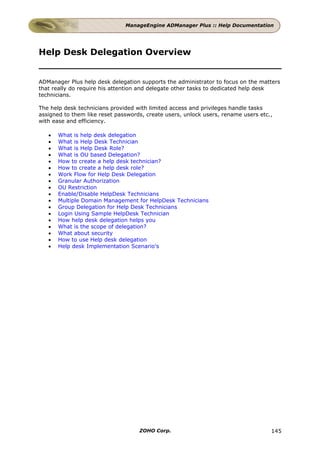 ManageEngine ADManager Plus :: Help Documentation




Help Desk Delegation Overview


ADManager Plus help desk delegation supports the administrator to focus on the matters
that really do require his attention and delegate other tasks to dedicated help desk
technicians.

The help desk technicians provided with limited access and privileges handle tasks
assigned to them like reset passwords, create users, unlock users, rename users etc.,
with ease and efficiency.

   •   What is help desk delegation
   •   What is Help Desk Technician
   •   What is Help Desk Role?
   •   What is OU based Delegation?
   •   How to create a help desk technician?
   •   How to create a help desk role?
   •   Work Flow for Help Desk Delegation
   •   Granular Authorization
   •   OU Restriction
   •   Enable/Disable HelpDesk Technicians
   •   Multiple Domain Management for HelpDesk Technicians
   •   Group Delegation for Help Desk Technicians
   •   Login Using Sample HelpDesk Technician
   •   How help desk delegation helps you
   •   What is the scope of delegation?
   •   What about security
   •   How to use Help desk delegation
   •   Help desk Implementation Scenario's




                                    ZOHO Corp.                                      145
 