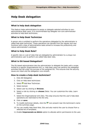 ManageEngine ADManager Plus :: Help Documentation




Help Desk delegation


What is help desk delegation

This feature helps administrators to assign or delegate selected activities to non-
administrative desk users. It is recommended top delegate non-core administrator
activities to help desk technicians.

What is Help Desk Technician

A person who is entitled to perform the operations delegated by the administrator is
called help desk technician. These operations can deviate from the regular end user
functions with a bias of administrative tasks aimed to increase the productivity and
reduce administrator's workload.

What is Help Desk Role?

A specific role or a set of roles that are delegated by administrator to a unique non
administrative user to perform are called help desk roles.

What is OU based Delegation?

The OU based administration lets the administrator to delegate the tasks with a scope
limited to a specific Organizational Unit i.e. help desk users can perform the delegated
activities that fall under the purview of the assigned OU. This ensures that the security
issues are intact and the delegation runs smooth.

How to create a help desk technician?
   1. Click AD Delegation
   2. Click on Help desk technicians
   3. Select     Add New Technician.
   4. Select domain
   5. Select user by clicking on Browse.
   6. Select a role by clicking on choose (Note: You can customize the roles. Learn
      more).
   7. Select the Organizational Unit (OU). This step ensures that the user's help desk
      operations are restricted to this OU only.
   8. Click on save.
   9. To modify technician details, click the    icon present near the technician's name
      on the summary page.
   10. You can modify Help Desk Role, OUs and also restrict the user to choose from a
       selected list of templates.
   11. Enable Impersonate as Admin option to allocate admin permissions to the user.




                                      ZOHO Corp.                                        146
 