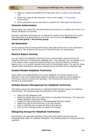 ManageEngine ADManager Plus :: Help Documentation


   2. Select or modify the predefined the help desk roles or create a new help desk
      role.
   3. Define the scope of each operation. Click on the images '+' for granular
      authorization.
   4. All the operations can be restricted to a specific OU. More about OU Restriction
Granular Authorization

Administrator can restrict the help desk technicians function to a specific part of OU or to
specific attributes in a function.

Example: Help desk technicians can be allowed to modify Group attributes at the same
time restricting or avoiding them to any of the sub functions like add to group or
remove from group or set primary group.

OU Restriction

All the functions that are being performed by help desk technicians can be restricted to
specific OU's. This enhances the security of Active Directory by authorization.

Restrict Report Viewing

You can restrict the HelpDesk Technicians from viewing certain reports and can be
imposed at the time of creating the HelpDesk Role. This restriction can be imposed on all
of the reports under a particular reports category say like User Reports, Computer
Reports, etc., or on specific reports under each of these Report types. The view for those
reports whose checkboxes have been enabled will be restricted for the HelpDesk Role.

Enable/Disable HelpDesk Technician

Super Admin can enable/disable one or more HelpDesk Technicians based on his
discretion. Click on the appropriate Enable or Disable icon adjacent to the respective
Technician's name to achieve this operation. This enhances the security of Active
Directory by authorization.

Multiple Domain Management for HelpDesk Technician

This feature allows the Administrator to allocate Multiple Domain Support for HelpDesk
Technician(s). The following steps will help perform this operation:

   •   Select the AD Delegation Tab.
   •   Select the Modify User Icon under Action of Help Desk Technicians. This opens the
       Modify HelpDesk Technician Dialog.
   •   Enable the required Domains in the Manageable Domains section.
   •   Select the roles for the technician in the new domain.
   •   Click on Add OUs link to select the OUs of that domain.
   •   Click on Save Changes button to update the changes.

Delegating Groups for HelpDesk Technicians

Administrator can associate HelpDesk Technicians with specific groups using the
Include/Exclude option of HelpDesk Delegation. The following steps will help perform this
operation:




                                      ZOHO Corp.                                         148
 