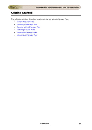 ManageEngine ADManager Plus :: Help Documentation



Getting Started

The following sections describes how to get started with ADManager Plus.
   •   System Requirements
   •   Installing ADManager Plus
   •   Working with ADManager Plus
   •   Installing Service Packs
   •   Uninstalling Service Packs
   •   Licensing ADManager Plus




                                      ZOHO Corp.                                      14
 