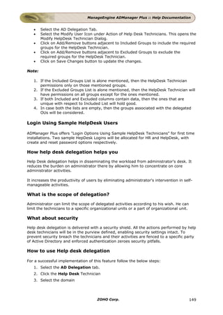 ManageEngine ADManager Plus :: Help Documentation


   •    Select the AD Delegation Tab.
   •    Select the Modify User Icon under Action of Help Desk Technicians. This opens the
        Modify HelpDesk Technician Dialog.
   •    Click on Add/Remove buttons adjacent to Included Groups to include the required
        groups for the HelpDesk Technician.
   •    Click on Add/Remove buttons adjacent to Excluded Groups to exclude the
        required groups for the HelpDesk Technician.
   •    Click on Save Changes button to update the changes.

Note:

   1. If the Included Groups List is alone mentioned, then the HelpDesk Technician
      permissions only on those mentioned groups.
   2. If the Excluded Groups List is alone mentioned, then the HelpDesk Technician will
      have permissions on all groups except for the ones mentioned.
   3. If both Included and Excluded columns contain data, then the ones that are
      unique with respect to Included List will hold good.
   4. In case both the lists are empty, then the groups associated with the delegated
      OUs will be considered.

Login Using Sample HelpDesk Users

ADManager Plus offers "Login Options Using Sample HelpDesk Technicians" for first time
installations. Two sample HepDesk Logins will be allocated for HR and HelpDesk, with
create and reset password options respectively.

How help desk delegation helps you

Help Desk delegation helps in disseminating the workload from administrator's desk. It
reduces the burden on administrator there by allowing him to concentrate on core
administrator activities.

It increases the productivity of users by eliminating administrator's intervention in self-
manageable activities.

What is the scope of delegation?

Administrator can limit the scope of delegated activities according to his wish. He can
limit the technicians to a specific organizational units or a part of organizational unit.

What about security

Help desk delegation is delivered with a security shield. All the actions performed by help
desk technicians will be in the purview defined, enabling security settings intact. To
prevent security breach the technicians and their activities are fenced to a specific party
of Active Directory and enforced authentication zeroes security pitfalls.

How to use Help desk delegation

For a successful implementation of this feature follow the below steps:
   1. Select the AD Delegation tab.
   2. Click the Help Desk Technician
   3. Select the domain




                                       ZOHO Corp.                                            149
 
