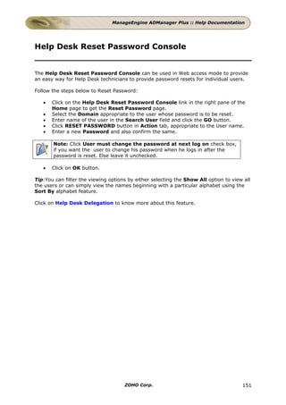 ManageEngine ADManager Plus :: Help Documentation




Help Desk Reset Password Console


The Help Desk Reset Password Console can be used in Web access mode to provide
an easy way for Help Desk technicians to provide password resets for individual users.

Follow the steps below to Reset Password:

   •   Click on the Help Desk Reset Password Console link in the right pane of the
       Home page to get the Reset Password page.
   •   Select the Domain appropriate to the user whose password is to be reset.
   •   Enter name of the user in the Search User field and click the GO button.
   •   Click RESET PASSWORD button in Action tab, appropriate to the User name.
   •   Enter a new Password and also confirm the same.

       Note: Click User must change the password at next log on check box,
       if you want the user to change his password when he logs in after the
       password is reset. Else leave it unchecked.

   •   Click on OK button.

Tip:You can filter the viewing options by either selecting the Show All option to view all
the users or can simply view the names beginning with a particular alphabet using the
Sort By alphabet feature.

Click on Help Desk Delegation to know more about this feature.




                                     ZOHO Corp.                                       151
 