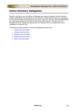ManageEngine ADManager Plus :: Help Documentation



Active Directory Delegation

Security roles gives you the ability to delegate permissions to specific Active Directory
objects. ADManager Plus provides you the ability to create different security roles based
on the Active Directory permissions to suit your need. The roles can then be delegated to
the users/administrators who need to have these permissions. You also have the
flexibility to either change the permissions of a specific role or to add/remove users
delegated to a specific role.

The following topics guides to create and delegate security roles:
   •   Creating Security Roles
   •   Viewing Security Roles
   •   Modifying Security Roles
   •   Applying Security Roles
   •   Built-in Security Roles




                                      ZOHO Corp.                                     152
 