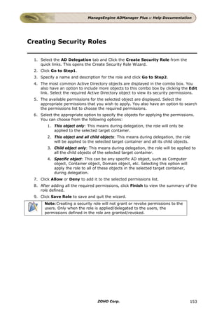 ManageEngine ADManager Plus :: Help Documentation




Creating Security Roles

 1. Select the AD Delegation tab and Click the Create Security Role from the
    quick links. This opens the Create Security Role Wizard.
 2. Click Go to Step1.
 3. Specify a name and description for the role and click Go to Step2.
 4. The most common Active Directory objects are displayed in the combo box. You
    also have an option to include more objects to this combo box by clicking the Edit
    link. Select the required Active Directory object to view its security permissions.
 5. The available permissions for the selected object are displayed. Select the
    appropriate permissions that you wish to apply. You also have an option to search
    the permissions list to choose the required permissions.
 6. Select the appropriate option to specify the objects for applying the permissions.
    You can choose from the following options:
        1. This object only: This means during delegation, the role will only be
           applied to the selected target container.
        2. This object and all child objects: This means during delegation, the role
           will be applied to the selected target container and all its child objects.
        3. Child object only: This means during delegation, the role will be applied to
           all the child objects of the selected target container.
        4. Specific object: This can be any specific AD object, such as Computer
           object, Container object, Domain object, etc. Selecting this option will
           apply the role to all of these objects in the selected target container,
           during delegation.
 7. Click Allow or Deny to add it to the selected permissions list.
 8. After adding all the required permissions, click Finish to view the summary of the
    role defined.
 9. Click Save Role to save and quit the wizard.
      Note:Creating a security role will not grant or revoke permissions to the
      users. Only when the role is applied/delegated to the users, the
      permissions defined in the role are granted/revoked.




                                   ZOHO Corp.                                         153
 