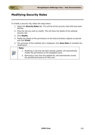 ManageEngine ADManager Plus :: Help Documentation




Modifying Security Roles


To modify a security role, follow the steps below:
   1. Select the Security Roles tab. This will list all the security roles that have been
      defined.
   2. Click the role you wish to modify. This will show the details of the selected
      security role.
   3. Click Modify.
   4. Modify the details of the permissions on the Active Directory objects as desired
      and click Finish.
   5. The summary of the modified role is displayed. Click Save Role to complete the
      modification.
         Note:
            1. Modifying a role that has been already applied, will automatically
               modify the permissions to the delegated users.
            2. Removing a user from the applied list, will automatically revoke
               the granted permissions for that user.




                                     ZOHO Corp.                                        155
 
