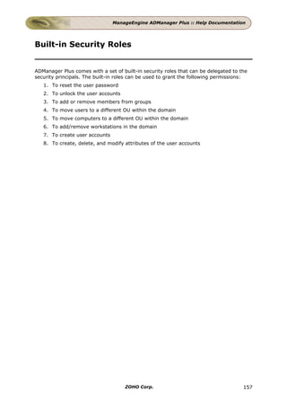 ManageEngine ADManager Plus :: Help Documentation




Built-in Security Roles


ADManager Plus comes with a set of built-in security roles that can be delegated to the
security principals. The built-in roles can be used to grant the following permissions:
   1. To reset the user password
   2. To unlock the user accounts
   3. To add or remove members from groups
   4. To move users to a different OU within the domain
   5. To move computers to a different OU within the domain
   6. To add/remove workstations in the domain
   7. To create user accounts
   8. To create, delete, and modify attributes of the user accounts




                                    ZOHO Corp.                                       157
 