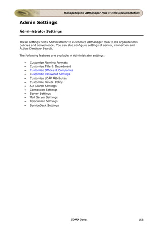 ManageEngine ADManager Plus :: Help Documentation



Admin Settings
Administrator Settings


These settings helps Administrator to customize ADManager Plus to his organizations
policies and convenience. You can also configure settings of server, connection and
Active Directory Search.

The following features are available in Administrator settings:

   •   Customize Naming Formats
   •   Customize Title & Department
   •   Customize Offices & Companies
   •   Customize Password Settings
   •   Customize LDAP Attributes
   •   Customize Delete Policy
   •   AD Search Settings
   •   Connection Settings
   •   Server Settings
   •   Mail Server Settings
   •   Personalize Settings
   •   ServiceDesk Settings




                                     ZOHO Corp.                                       158
 