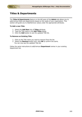 ManageEngine ADManager Plus :: Help Documentation




Titles & Departments

The Titles & Departments feature on the left pane of the Admin tab allows you to
add/remove titles and departments based on the needs of your organization. This
section will guide you to Add/Remove values under the appropriate attributes.

To Add a new Title:

   1. Select the Add New link of Titles attribute.
   2. Type the Title name in the Add Titles dialog.
   3. Click the Add button to see the updated Title list.

To Remove an Existing Title:

   1. Click on the Title name you want to remove from the list.
   2. Select the Remove button and click OK to confirm the same.
     You can now see the updated Title list.

Follow the same instructions to add/remove Department names in your existing
Department list.




                                     ZOHO Corp.                                    160
 