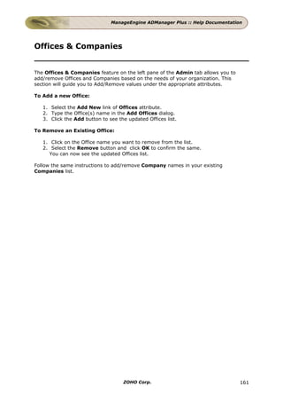 ManageEngine ADManager Plus :: Help Documentation




Offices & Companies


The Offices & Companies feature on the left pane of the Admin tab allows you to
add/remove Offices and Companies based on the needs of your organization. This
section will guide you to Add/Remove values under the appropriate attributes.

To Add a new Office:

   1. Select the Add New link of Offices attribute.
   2. Type the Office(s) name in the Add Offices dialog.
   3. Click the Add button to see the updated Offices list.

To Remove an Existing Office:

   1. Click on the Office name you want to remove from the list.
   2. Select the Remove button and click OK to confirm the same.
     You can now see the updated Offices list.

Follow the same instructions to add/remove Company names in your existing
Companies list.




                                    ZOHO Corp.                                    161
 