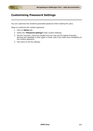 ManageEngine ADManager Plus :: Help Documentation




Customizing Password Settings


You can customize the randomly generated password while creating the users.

Steps to customize the random password:
   1. Click on Admin tab.
   2. Select the "Password settings"under Custom Settings.
   3. Set the minimum, maximum lengths and you may set the special character,
      starting with alphabet or both upper or lower case if you need more complexity to
      the random password.
   4. Click Save to set the settings.




                                        ZOHO Corp.                                 162
 