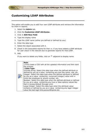 ManageEngine ADManager Plus :: Help Documentation




Customizing LDAP Attributes


This option will enable you to add Your own LDAP attributes and retrieve the information
for them in reports:
   1. Select the Admin tab.
   2. Click the Customize LDAP Attributes .
   3. Click + ADD New Field
   4. Type the display name
   5. Type the LDAP name (either pre defined or defined by you)
   6. Enter the data type
   7. Select the object associated with it.
   8. Check in the associated reports for that i.e. if you have added a LDAP attribute
      for user check in the relevant box to generate reports for that LDAP.
   9. Add.
       If you want to delete any fields, click on   adjacent to display name.


               Note:
               1.First create a CSV with all the updated information and then start
               the process.
               2.Data Type:
               Unicode string: Select this data type when the defined attribute or
               defined by you as a value containing any text like name, role, etc.
               Integer: Select this data type when the defined attribute or defined
               by you as a value containing numerical (integer) value with in
               limits like employee id, phone number, etc.
               Boolean: Select this data type when the defined attribute or defined
               by you as a value containing any true or false options values like
               Dail in Access,Default Storage Limit.
               Large Integer: Select this data type when the attribute value
               contains or defined by you as a value containing any lager integer
               value like last login time,accountExpires etc.




                                      ZOHO Corp.                                      163
 