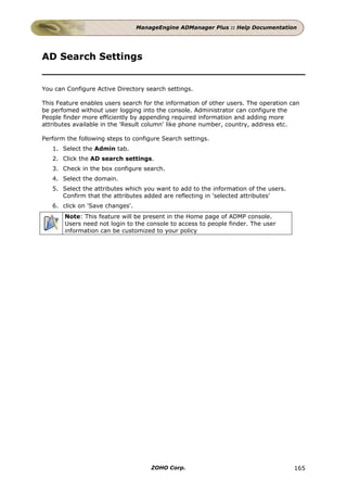 ManageEngine ADManager Plus :: Help Documentation




AD Search Settings


You can Configure Active Directory search settings.

This Feature enables users search for the information of other users. The operation can
be perfomed without user logging into the console. Administrator can configure the
People finder more efficiently by appending required information and adding more
attributes available in the 'Result column' like phone number, country, address etc.

Perform the following steps to configure Search settings.
   1. Select the Admin tab.
   2. Click the AD search settings.
   3. Check in the box configure search.
   4. Select the domain.
   5. Select the attributes which you want to add to the information of the users.
      Confirm that the attributes added are reflecting in 'selected attributes'
   6. click on 'Save changes'.
       Note: This feature will be present in the Home page of ADMP console.
       Users need not login to the console to access to people finder. The user
       information can be customized to your policy




                                     ZOHO Corp.                                      165
 