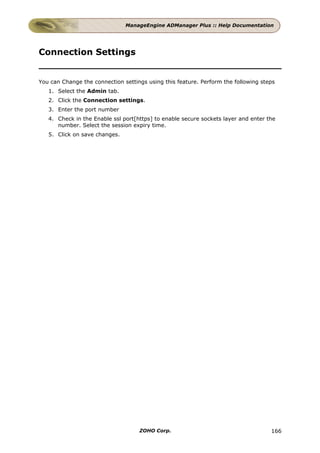 ManageEngine ADManager Plus :: Help Documentation




Connection Settings


You can Change the connection settings using this feature. Perform the following steps
   1. Select the Admin tab.
   2. Click the Connection settings.
   3. Enter the port number
   4. Check in the Enable ssl port[https] to enable secure sockets layer and enter the
      number. Select the session expiry time.
   5. Click on save changes.




                                    ZOHO Corp.                                      166
 